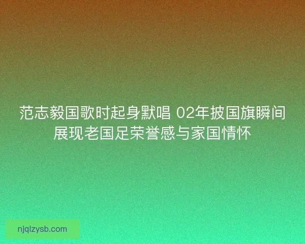 范志毅国歌时起身默唱 02年披国旗瞬间展现老国足荣誉感与家国情怀