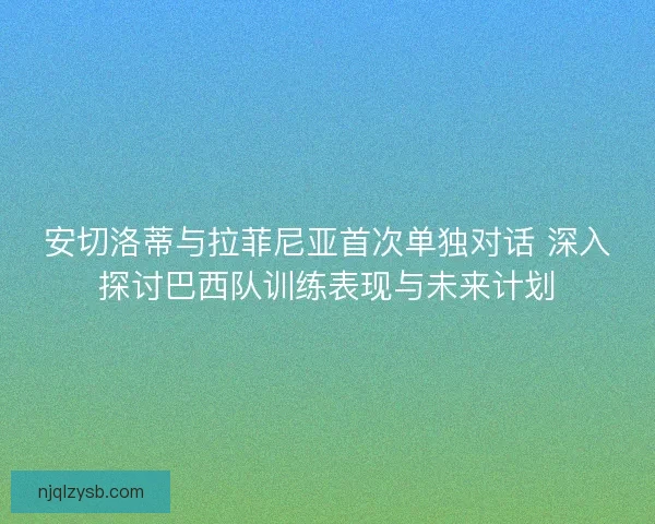 安切洛蒂与拉菲尼亚首次单独对话 深入探讨巴西队训练表现与未来计划