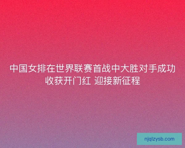 中国女排在世界联赛首战中大胜对手成功收获开门红 迎接新征程