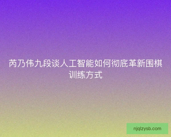 芮乃伟九段谈人工智能如何彻底革新围棋训练方式
